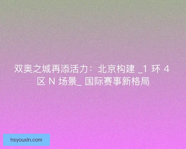 双奥之城再添活力：北京构建 _1 环 4 区 N 场景_ 国际赛事新格局