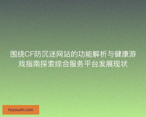 围绕CF防沉迷网站的功能解析与健康游戏指南探索综合服务平台发展现状