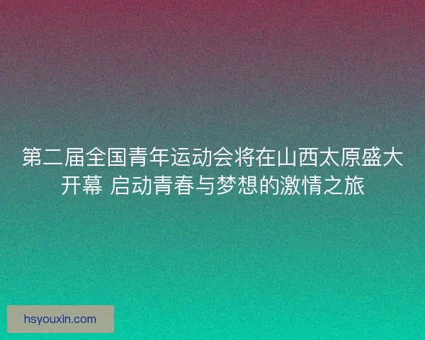第二届全国青年运动会将在山西太原盛大开幕 启动青春与梦想的激情之旅