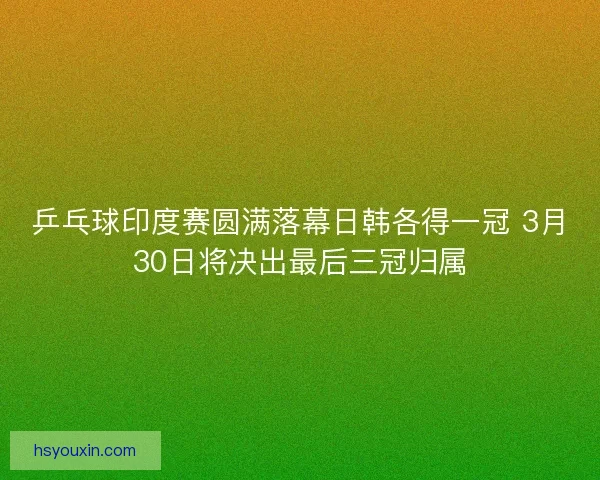 乒乓球印度赛圆满落幕日韩各得一冠 3月30日将决出最后三冠归属