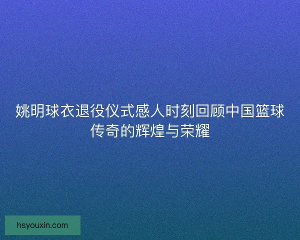 姚明球衣退役仪式感人时刻回顾中国篮球传奇的辉煌与荣耀