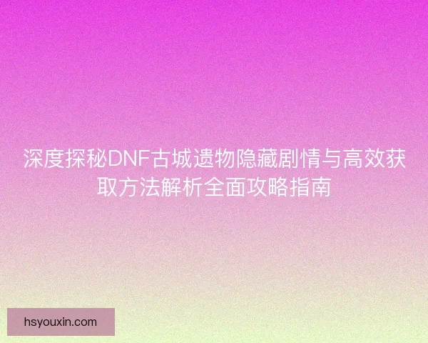 深度探秘DNF古城遗物隐藏剧情与高效获取方法解析全面攻略指南