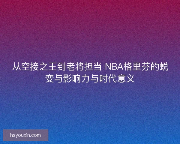 从空接之王到老将担当 NBA格里芬的蜕变与影响力与时代意义