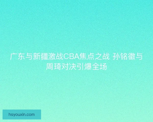 广东与新疆激战CBA焦点之战 孙铭徽与周琦对决引爆全场