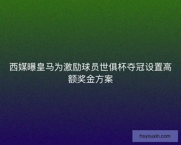 西媒曝皇马为激励球员世俱杯夺冠设置高额奖金方案
