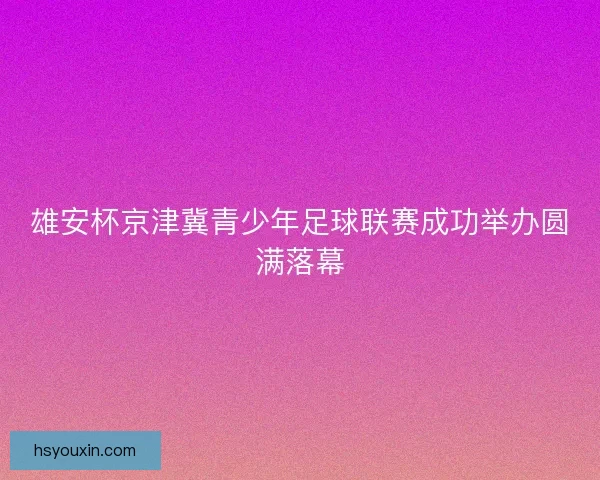雄安杯京津冀青少年足球联赛成功举办圆满落幕
