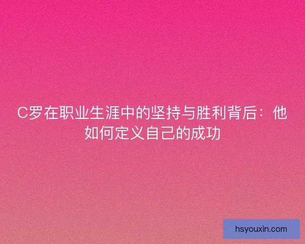 C罗在职业生涯中的坚持与胜利背后：他如何定义自己的成功