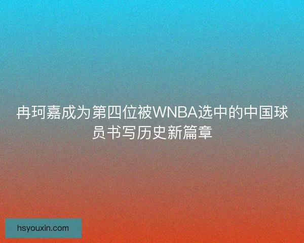 冉珂嘉成为第四位被WNBA选中的中国球员书写历史新篇章