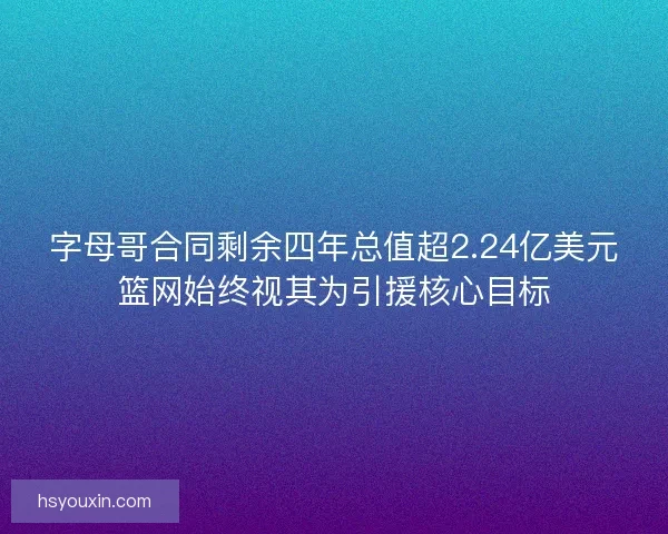 字母哥合同剩余四年总值超2.24亿美元篮网始终视其为引援核心目标