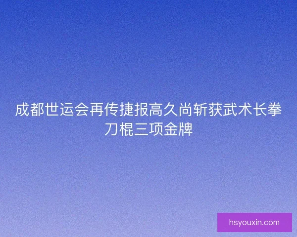 成都世运会再传捷报高久尚斩获武术长拳刀棍三项金牌
