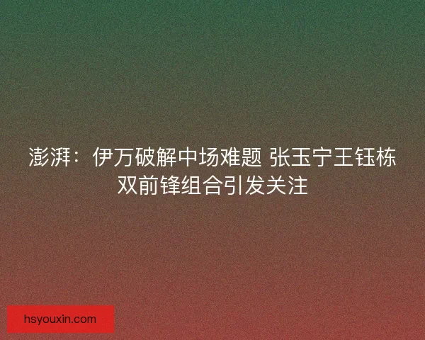 澎湃：伊万破解中场难题 张玉宁王钰栋双前锋组合引发关注