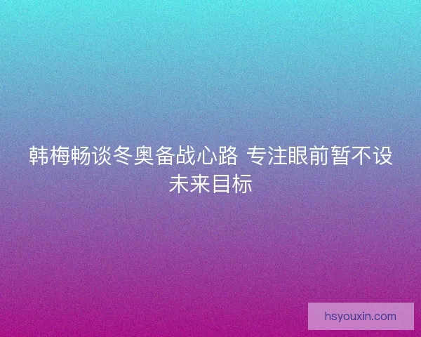 韩梅畅谈冬奥备战心路 专注眼前暂不设未来目标