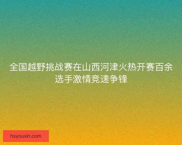 全国越野挑战赛在山西河津火热开赛百余选手激情竞速争锋