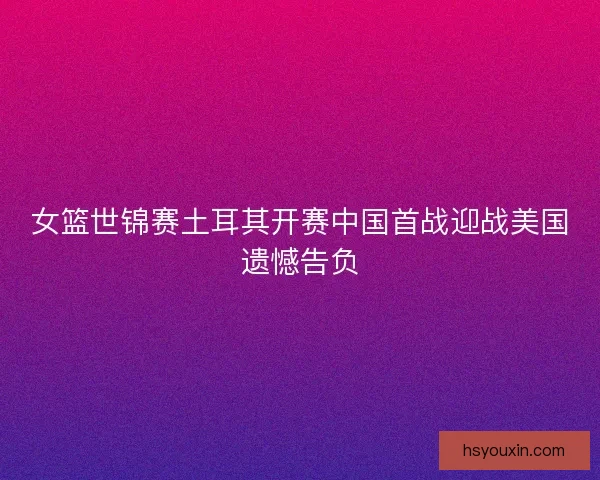 女篮世锦赛土耳其开赛中国首战迎战美国遗憾告负