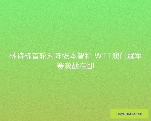 林诗栋首轮对阵张本智和 WTT澳门冠军赛激战在即