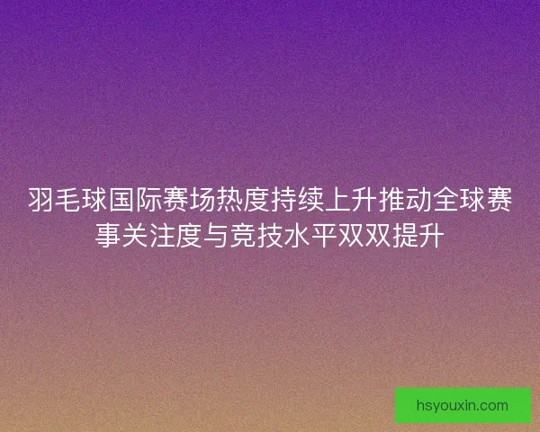 羽毛球国际赛场热度持续上升推动全球赛事关注度与竞技水平双双提升