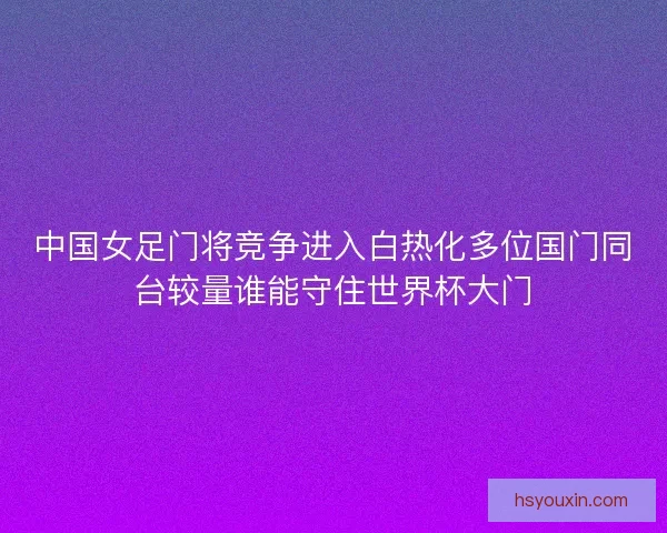 中国女足门将竞争进入白热化多位国门同台较量谁能守住世界杯大门