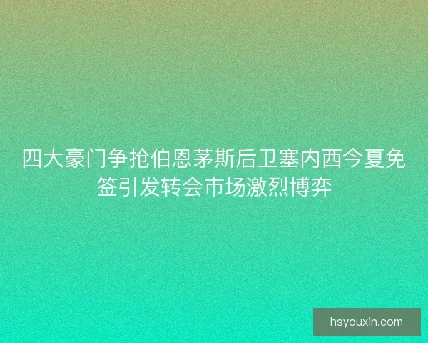 四大豪门争抢伯恩茅斯后卫塞内西今夏免签引发转会市场激烈博弈