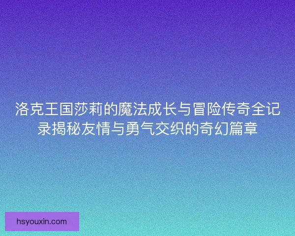 洛克王国莎莉的魔法成长与冒险传奇全记录揭秘友情与勇气交织的奇幻篇章