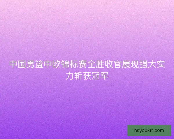 中国男篮中欧锦标赛全胜收官展现强大实力斩获冠军