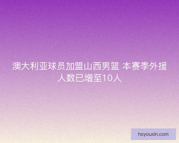 澳大利亚球员加盟山西男篮 本赛季外援人数已增至10人