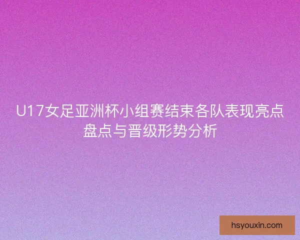 U17女足亚洲杯小组赛结束各队表现亮点盘点与晋级形势分析