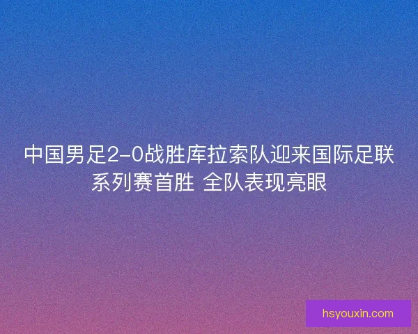 中国男足2-0战胜库拉索队迎来国际足联系列赛首胜 全队表现亮眼
