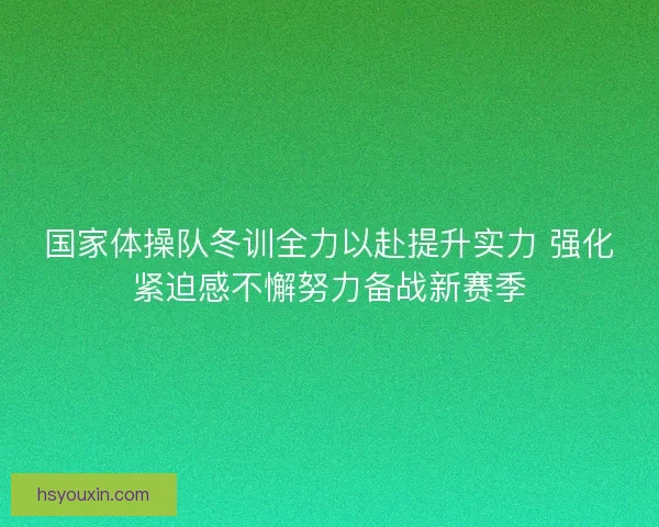 国家体操队冬训全力以赴提升实力 强化紧迫感不懈努力备战新赛季
