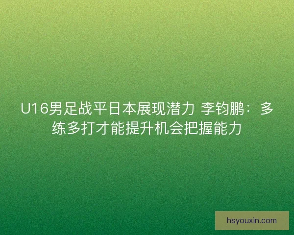 U16男足战平日本展现潜力 李钧鹏：多练多打才能提升机会把握能力