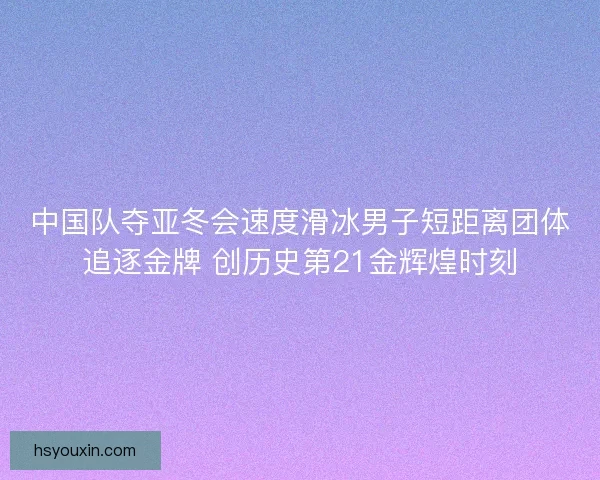 中国队夺亚冬会速度滑冰男子短距离团体追逐金牌 创历史第21金辉煌时刻