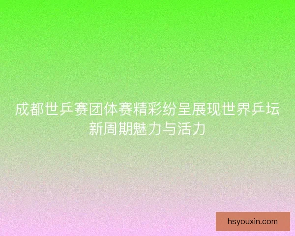 成都世乒赛团体赛精彩纷呈展现世界乒坛新周期魅力与活力