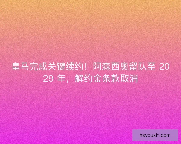 皇马完成关键续约！阿森西奥留队至 2029 年，解约金条款取消